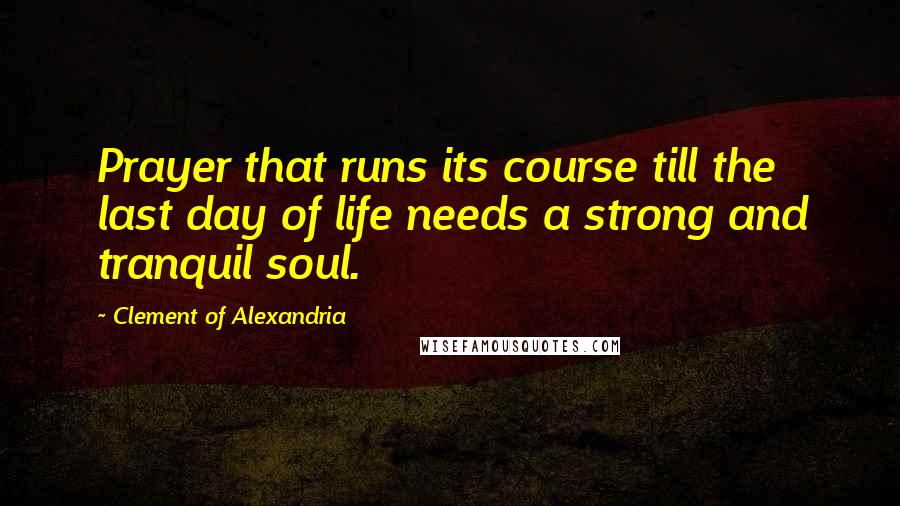Clement Of Alexandria Quotes: Prayer that runs its course till the last day of life needs a strong and tranquil soul.