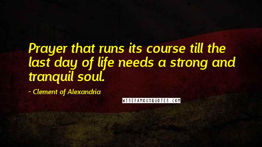 Clement Of Alexandria Quotes: Prayer that runs its course till the last day of life needs a strong and tranquil soul.