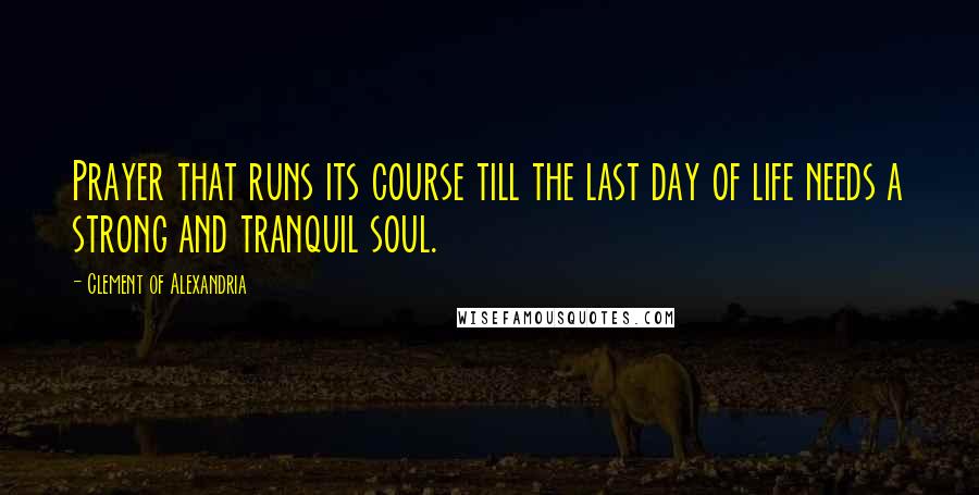 Clement Of Alexandria Quotes: Prayer that runs its course till the last day of life needs a strong and tranquil soul.