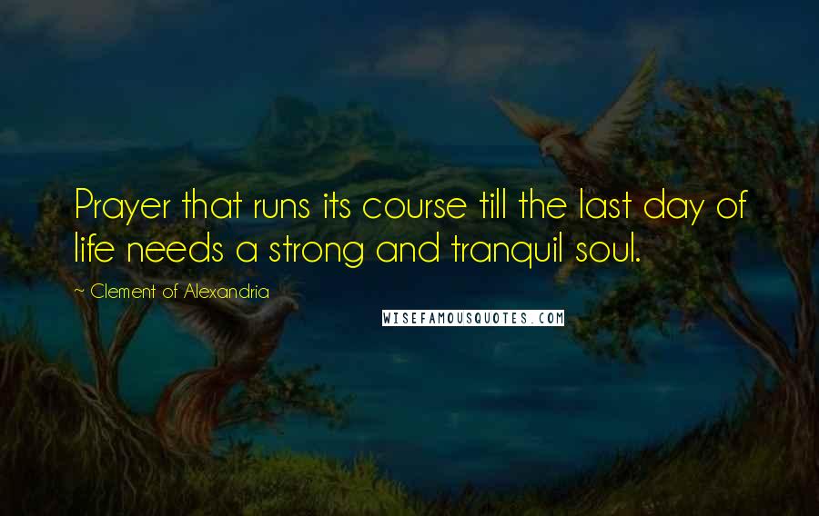 Clement Of Alexandria Quotes: Prayer that runs its course till the last day of life needs a strong and tranquil soul.