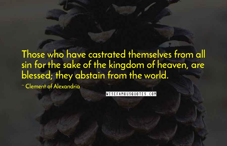 Clement Of Alexandria Quotes: Those who have castrated themselves from all sin for the sake of the kingdom of heaven, are blessed; they abstain from the world.