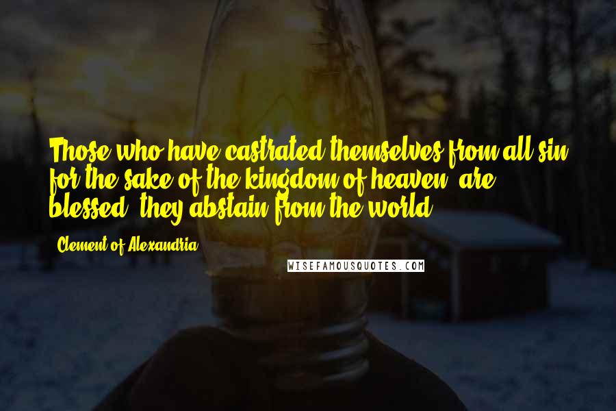 Clement Of Alexandria Quotes: Those who have castrated themselves from all sin for the sake of the kingdom of heaven, are blessed; they abstain from the world.