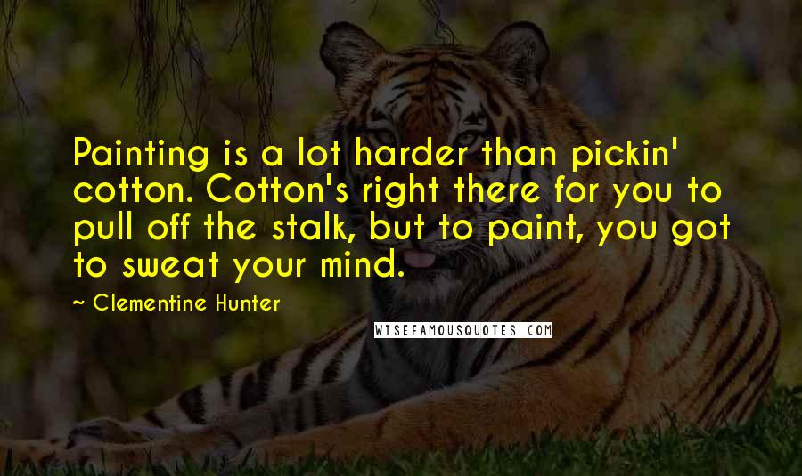 Clementine Hunter Quotes: Painting is a lot harder than pickin' cotton. Cotton's right there for you to pull off the stalk, but to paint, you got to sweat your mind.