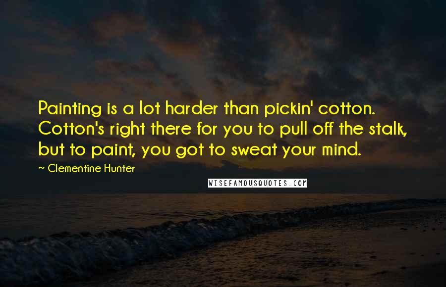 Clementine Hunter Quotes: Painting is a lot harder than pickin' cotton. Cotton's right there for you to pull off the stalk, but to paint, you got to sweat your mind.