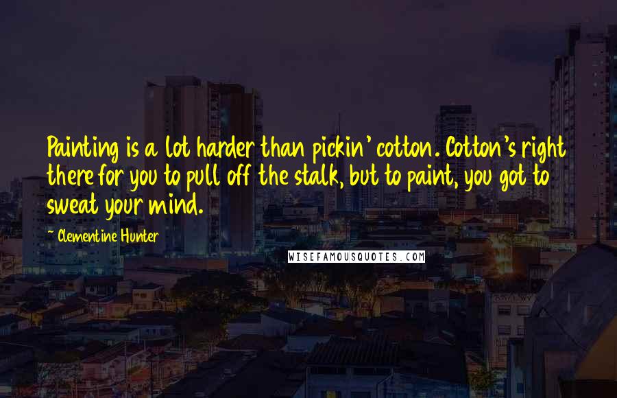 Clementine Hunter Quotes: Painting is a lot harder than pickin' cotton. Cotton's right there for you to pull off the stalk, but to paint, you got to sweat your mind.