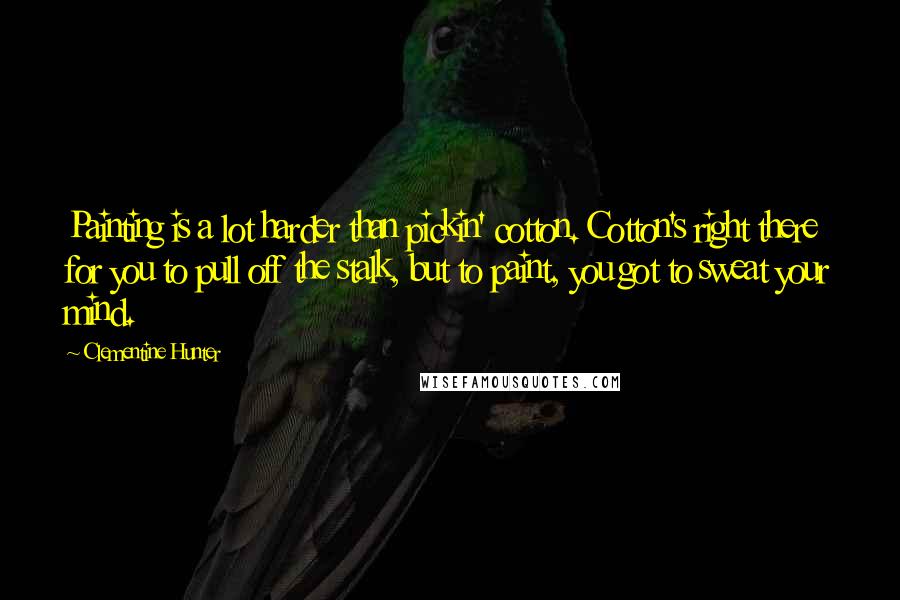 Clementine Hunter Quotes: Painting is a lot harder than pickin' cotton. Cotton's right there for you to pull off the stalk, but to paint, you got to sweat your mind.