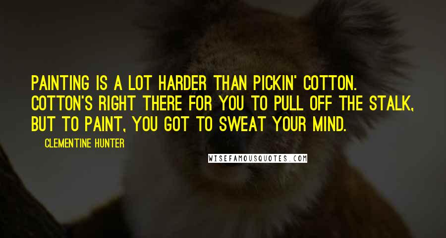 Clementine Hunter Quotes: Painting is a lot harder than pickin' cotton. Cotton's right there for you to pull off the stalk, but to paint, you got to sweat your mind.