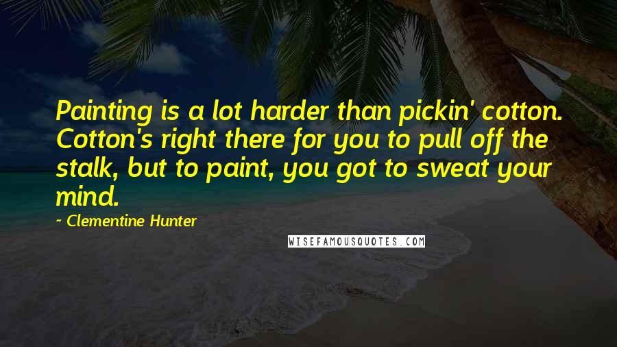 Clementine Hunter Quotes: Painting is a lot harder than pickin' cotton. Cotton's right there for you to pull off the stalk, but to paint, you got to sweat your mind.