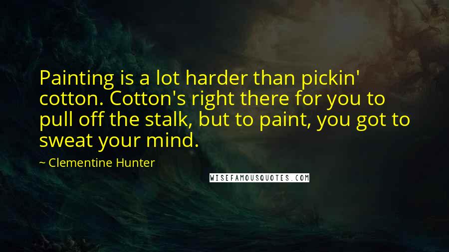 Clementine Hunter Quotes: Painting is a lot harder than pickin' cotton. Cotton's right there for you to pull off the stalk, but to paint, you got to sweat your mind.