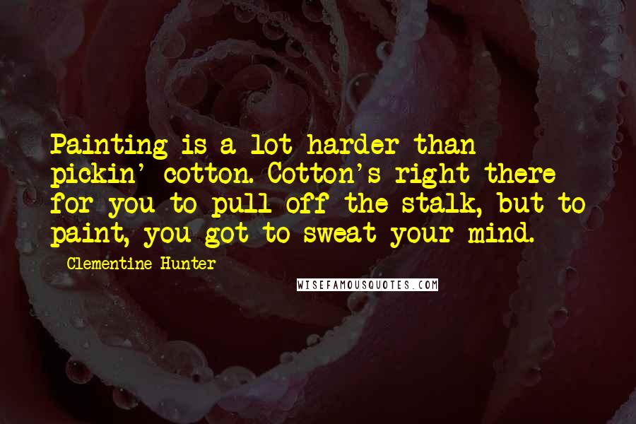 Clementine Hunter Quotes: Painting is a lot harder than pickin' cotton. Cotton's right there for you to pull off the stalk, but to paint, you got to sweat your mind.