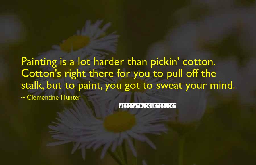 Clementine Hunter Quotes: Painting is a lot harder than pickin' cotton. Cotton's right there for you to pull off the stalk, but to paint, you got to sweat your mind.