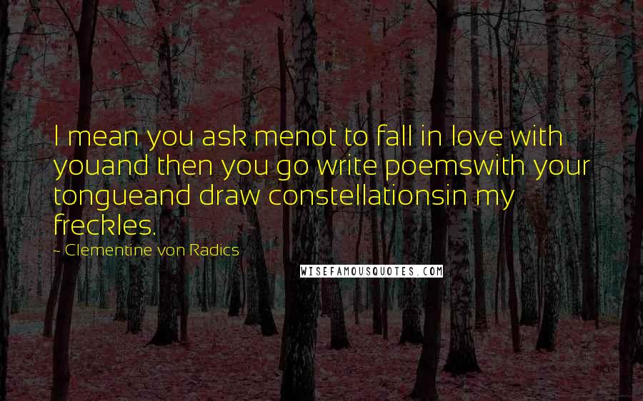 Clementine Von Radics Quotes: I mean you ask menot to fall in love with youand then you go write poemswith your tongueand draw constellationsin my freckles.