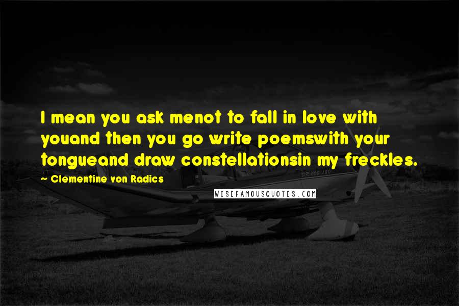 Clementine Von Radics Quotes: I mean you ask menot to fall in love with youand then you go write poemswith your tongueand draw constellationsin my freckles.