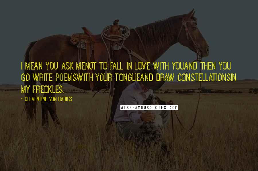 Clementine Von Radics Quotes: I mean you ask menot to fall in love with youand then you go write poemswith your tongueand draw constellationsin my freckles.