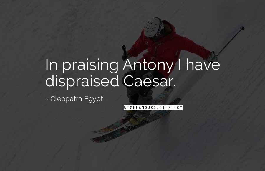 Cleopatra Egypt Quotes: In praising Antony I have dispraised Caesar.