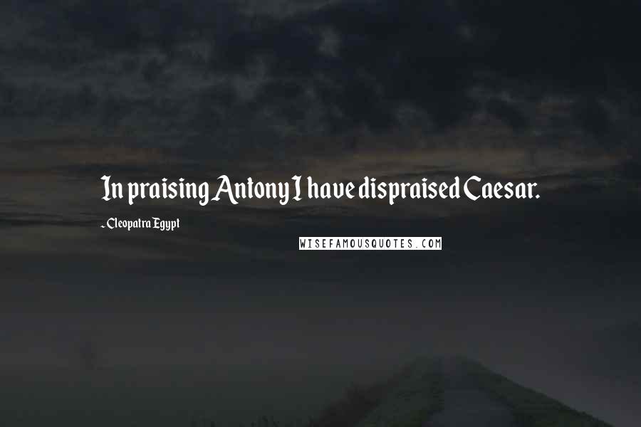 Cleopatra Egypt Quotes: In praising Antony I have dispraised Caesar.