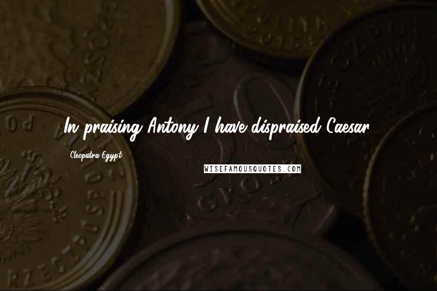 Cleopatra Egypt Quotes: In praising Antony I have dispraised Caesar.