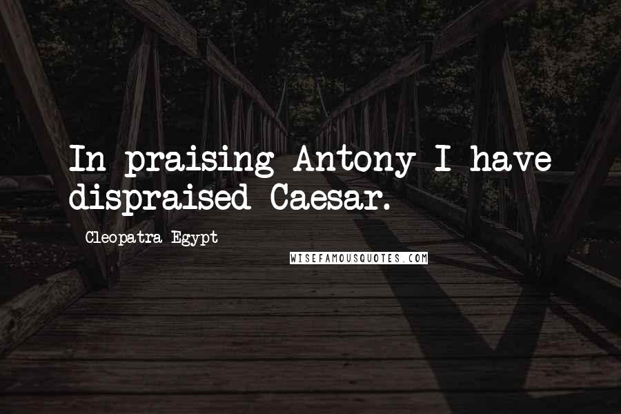 Cleopatra Egypt Quotes: In praising Antony I have dispraised Caesar.