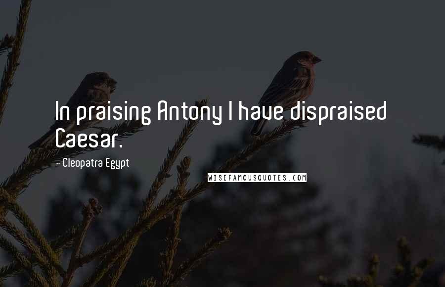 Cleopatra Egypt Quotes: In praising Antony I have dispraised Caesar.