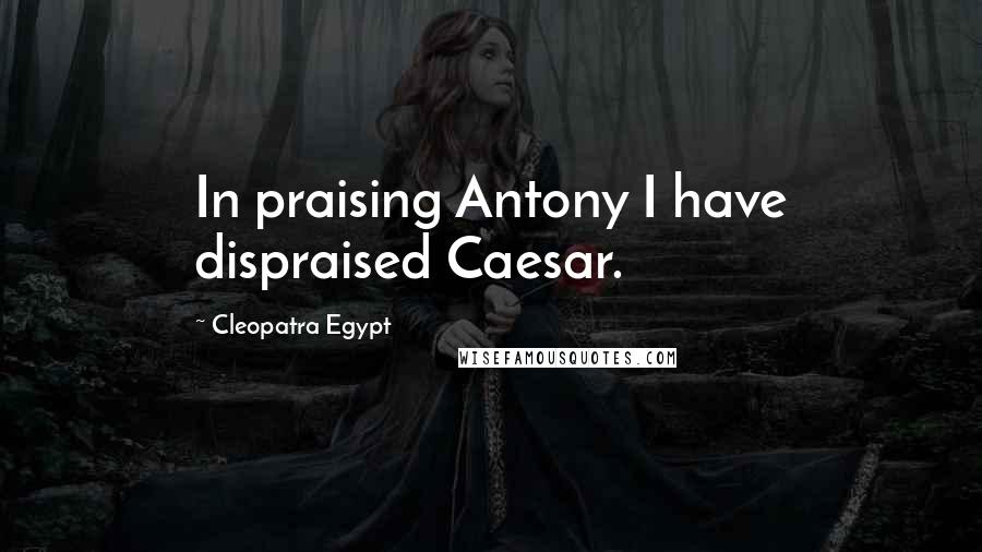 Cleopatra Egypt Quotes: In praising Antony I have dispraised Caesar.