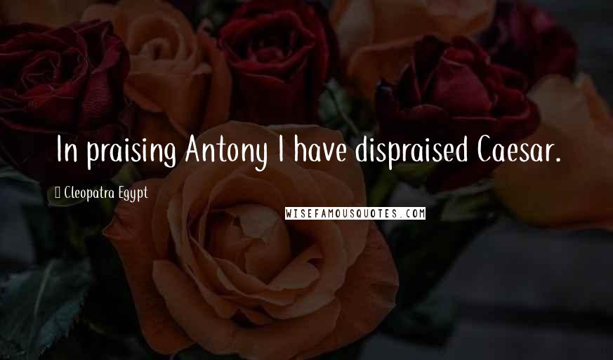 Cleopatra Egypt Quotes: In praising Antony I have dispraised Caesar.