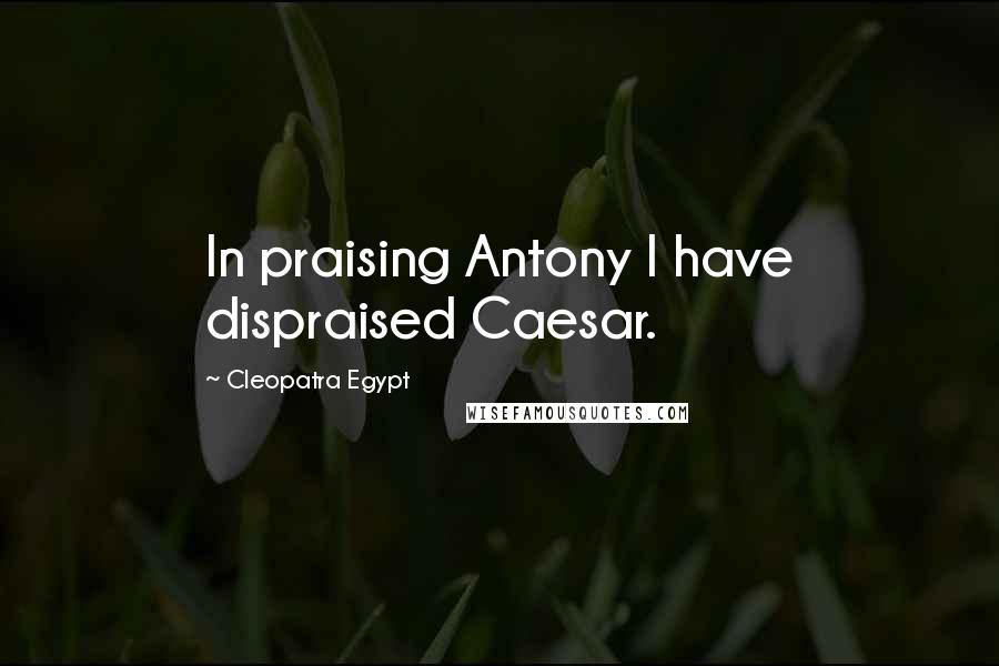 Cleopatra Egypt Quotes: In praising Antony I have dispraised Caesar.