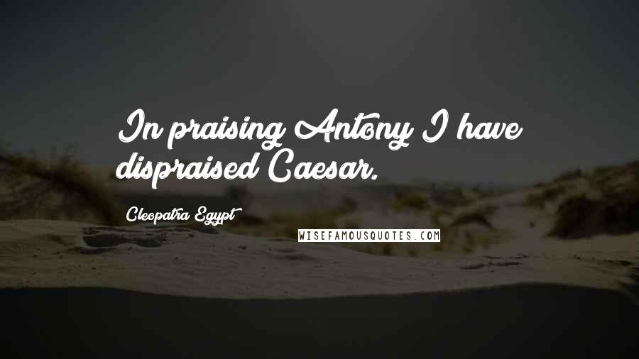 Cleopatra Egypt Quotes: In praising Antony I have dispraised Caesar.