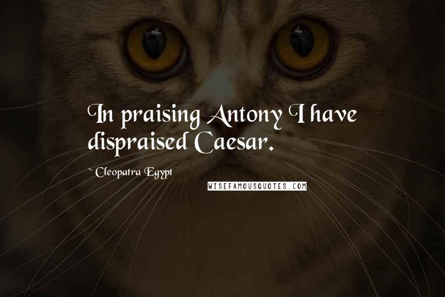 Cleopatra Egypt Quotes: In praising Antony I have dispraised Caesar.