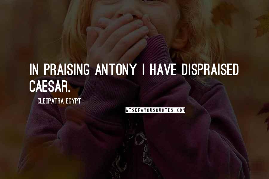 Cleopatra Egypt Quotes: In praising Antony I have dispraised Caesar.