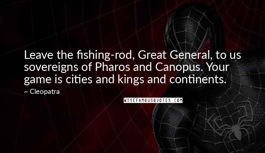 Cleopatra Quotes: Leave the fishing-rod, Great General, to us sovereigns of Pharos and Canopus. Your game is cities and kings and continents.