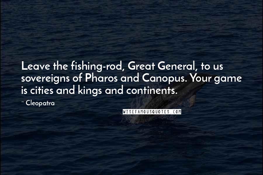 Cleopatra Quotes: Leave the fishing-rod, Great General, to us sovereigns of Pharos and Canopus. Your game is cities and kings and continents.