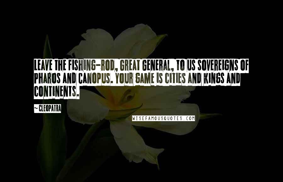 Cleopatra Quotes: Leave the fishing-rod, Great General, to us sovereigns of Pharos and Canopus. Your game is cities and kings and continents.
