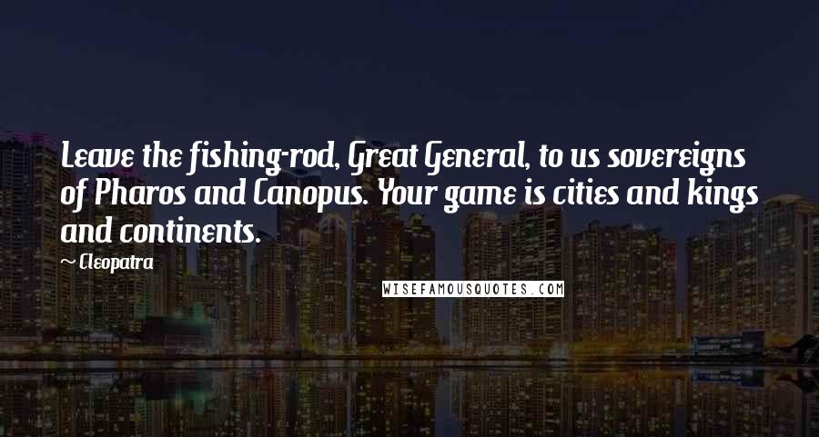 Cleopatra Quotes: Leave the fishing-rod, Great General, to us sovereigns of Pharos and Canopus. Your game is cities and kings and continents.