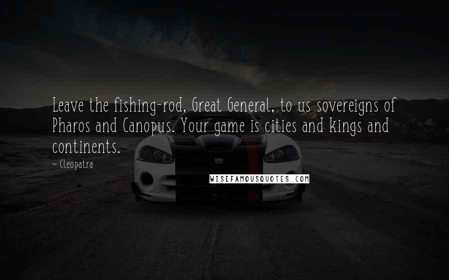 Cleopatra Quotes: Leave the fishing-rod, Great General, to us sovereigns of Pharos and Canopus. Your game is cities and kings and continents.
