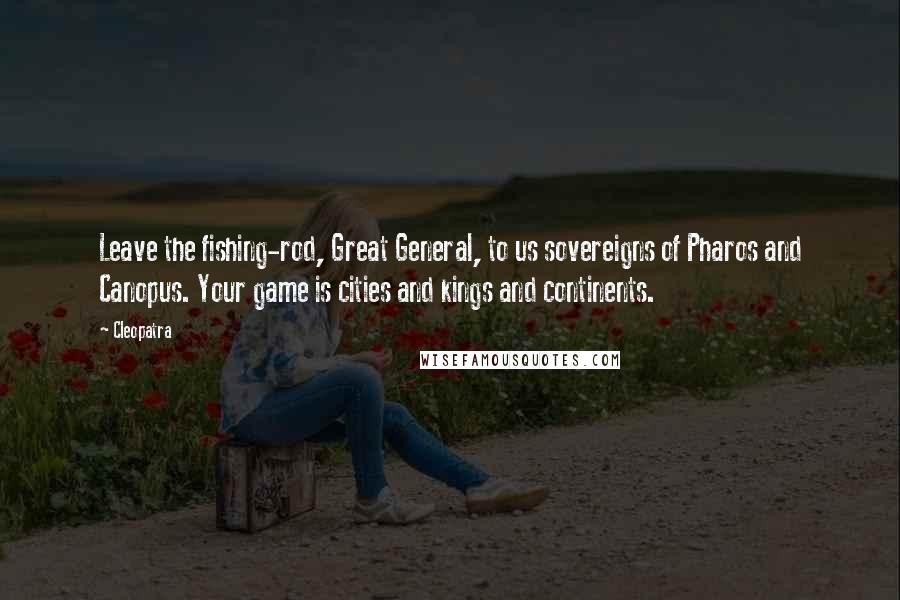 Cleopatra Quotes: Leave the fishing-rod, Great General, to us sovereigns of Pharos and Canopus. Your game is cities and kings and continents.