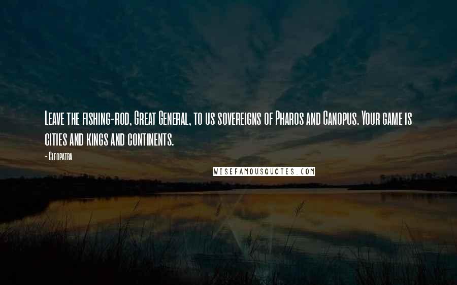 Cleopatra Quotes: Leave the fishing-rod, Great General, to us sovereigns of Pharos and Canopus. Your game is cities and kings and continents.