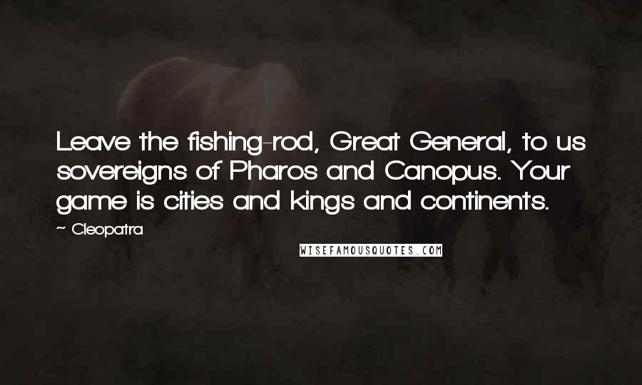 Cleopatra Quotes: Leave the fishing-rod, Great General, to us sovereigns of Pharos and Canopus. Your game is cities and kings and continents.