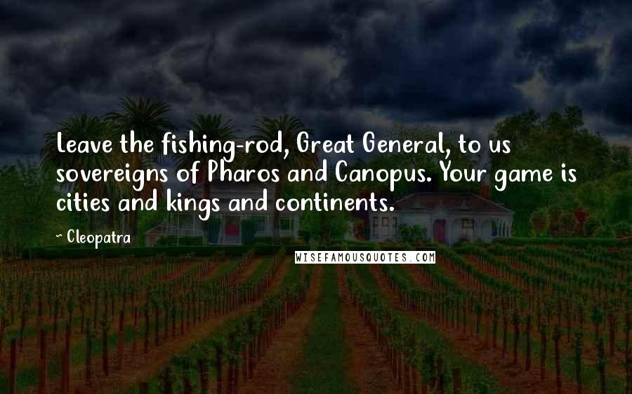 Cleopatra Quotes: Leave the fishing-rod, Great General, to us sovereigns of Pharos and Canopus. Your game is cities and kings and continents.