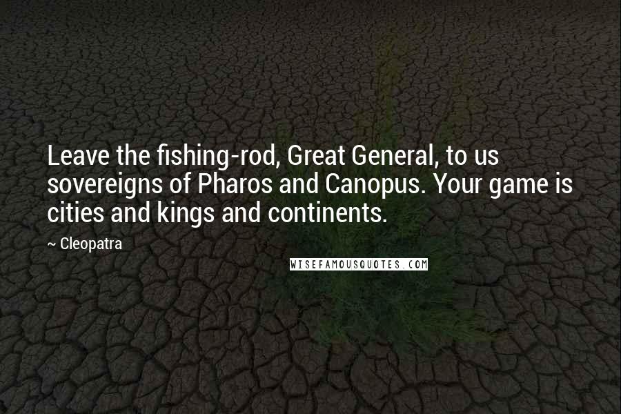 Cleopatra Quotes: Leave the fishing-rod, Great General, to us sovereigns of Pharos and Canopus. Your game is cities and kings and continents.