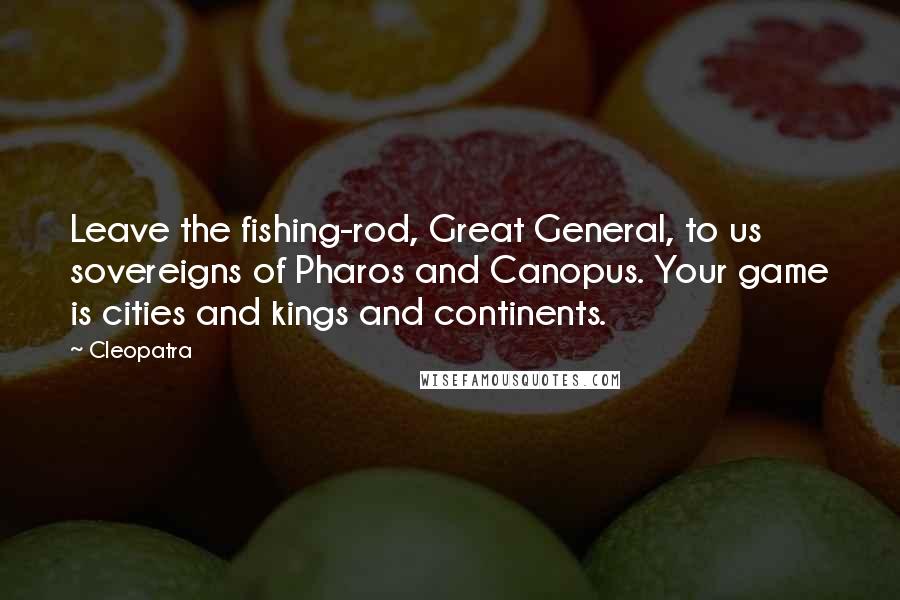 Cleopatra Quotes: Leave the fishing-rod, Great General, to us sovereigns of Pharos and Canopus. Your game is cities and kings and continents.