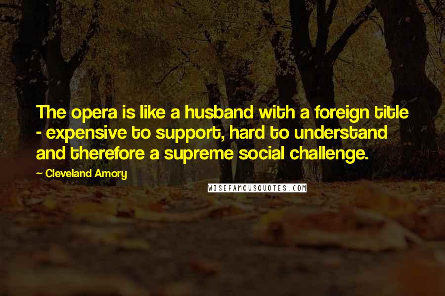 Cleveland Amory Quotes: The opera is like a husband with a foreign title - expensive to support, hard to understand and therefore a supreme social challenge.