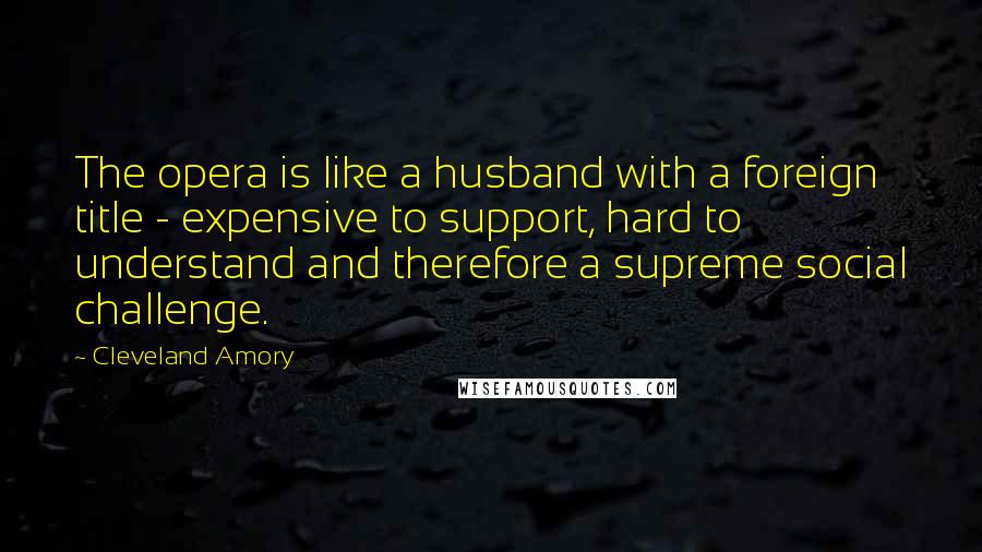 Cleveland Amory Quotes: The opera is like a husband with a foreign title - expensive to support, hard to understand and therefore a supreme social challenge.