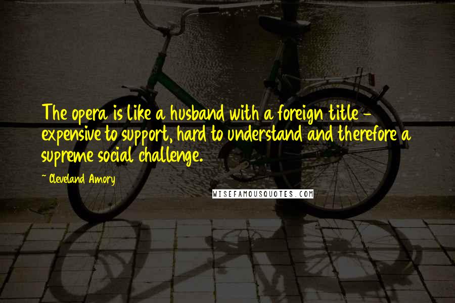Cleveland Amory Quotes: The opera is like a husband with a foreign title - expensive to support, hard to understand and therefore a supreme social challenge.