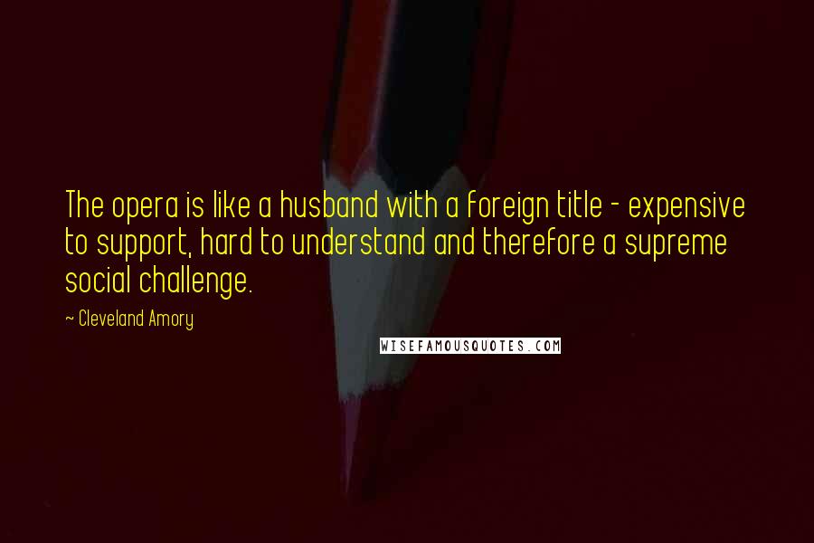 Cleveland Amory Quotes: The opera is like a husband with a foreign title - expensive to support, hard to understand and therefore a supreme social challenge.
