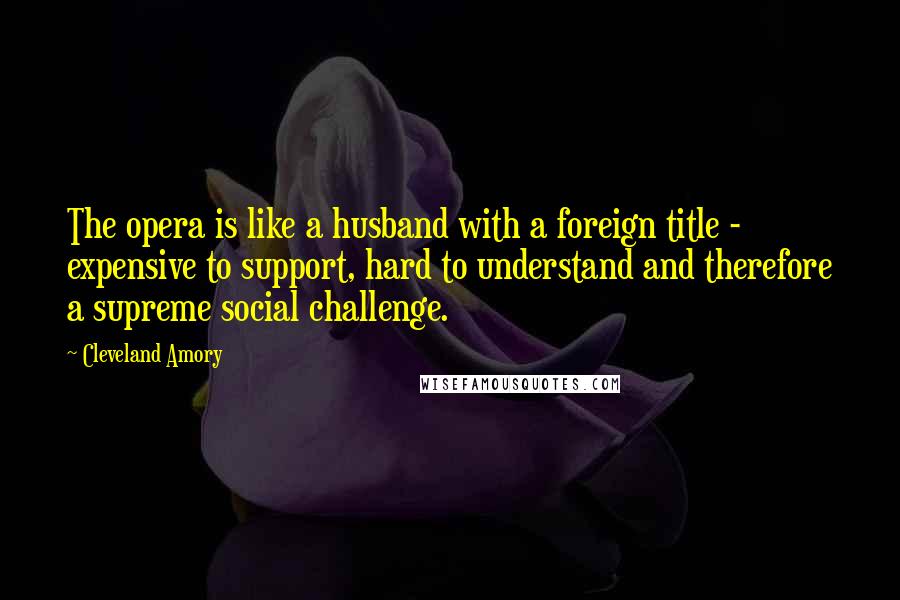 Cleveland Amory Quotes: The opera is like a husband with a foreign title - expensive to support, hard to understand and therefore a supreme social challenge.