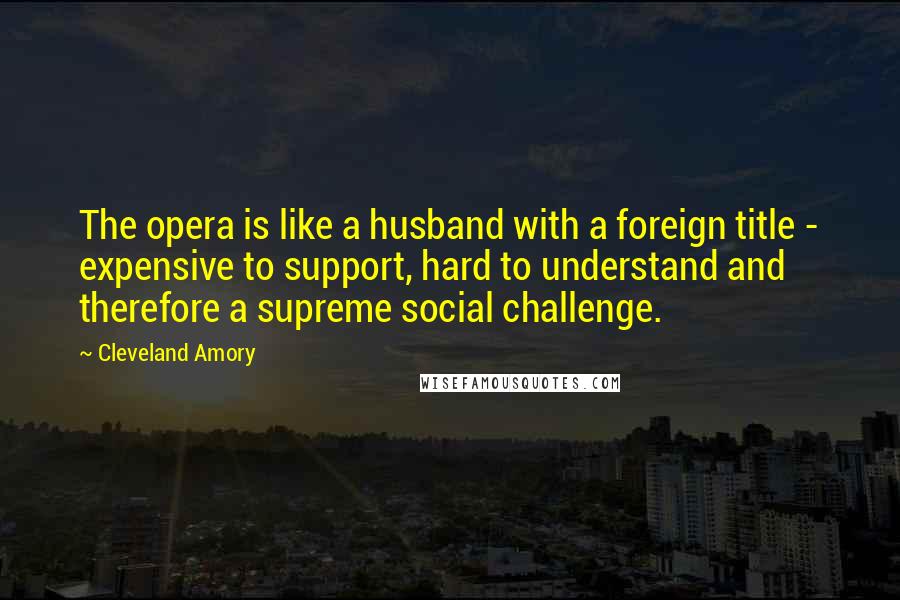 Cleveland Amory Quotes: The opera is like a husband with a foreign title - expensive to support, hard to understand and therefore a supreme social challenge.