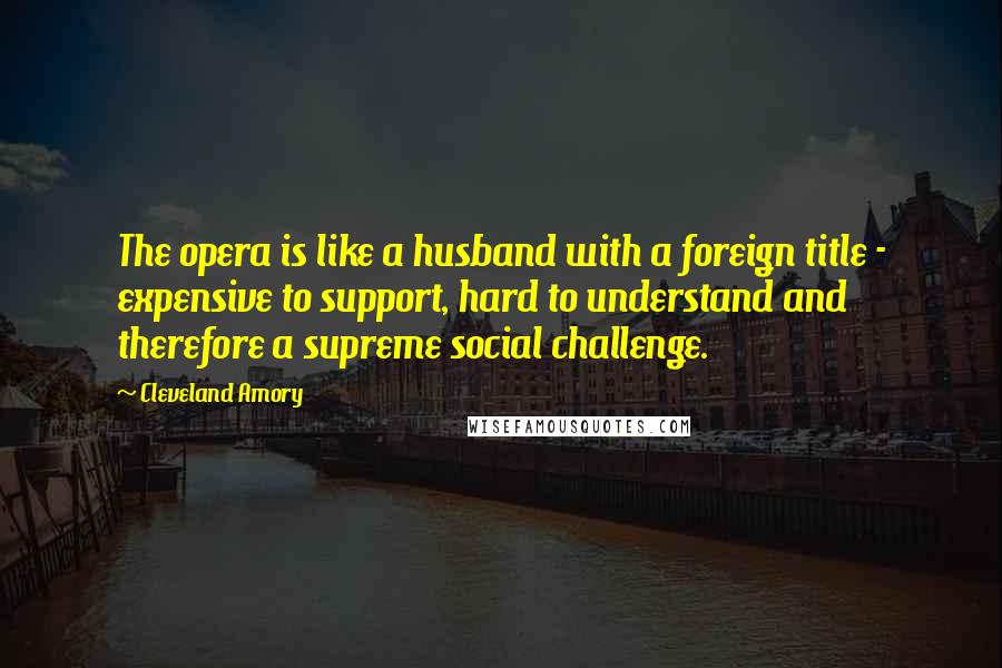 Cleveland Amory Quotes: The opera is like a husband with a foreign title - expensive to support, hard to understand and therefore a supreme social challenge.
