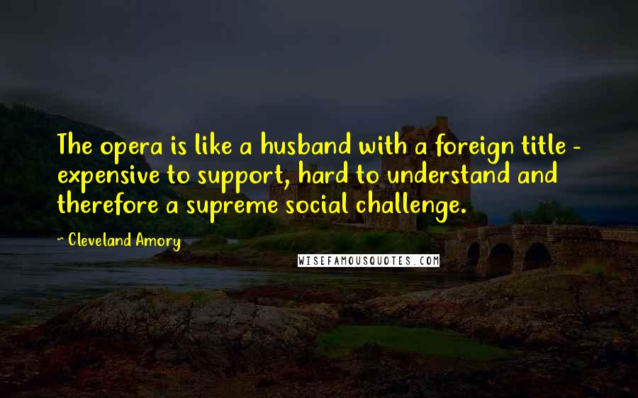 Cleveland Amory Quotes: The opera is like a husband with a foreign title - expensive to support, hard to understand and therefore a supreme social challenge.