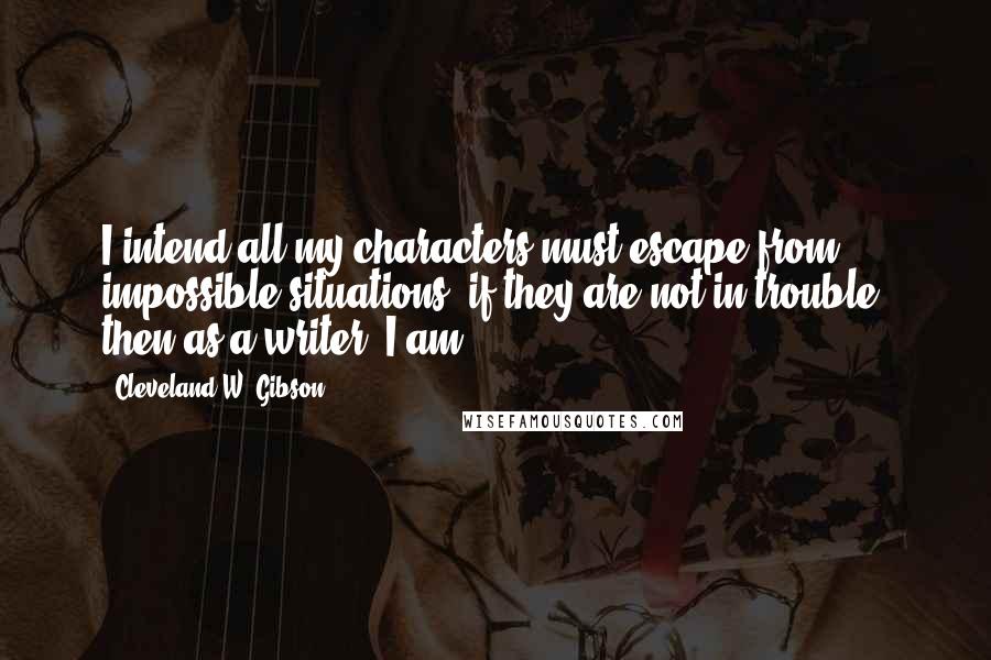 Cleveland W. Gibson Quotes: I intend all my characters must escape from impossible situations; if they are not in trouble, then as a writer, I am.