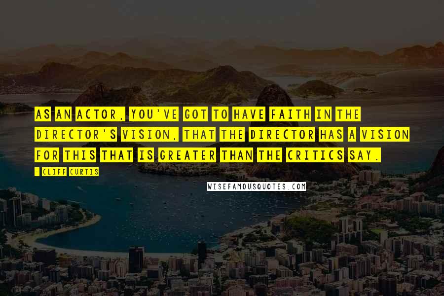 Cliff Curtis Quotes: As an actor, you've got to have faith in the director's vision, that the director has a vision for this that is greater than the critics say.